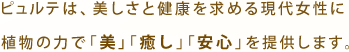ピュルテは、美しさと健康を求める現代女性に植物の力で「美」「癒し」「安心」を提供します。